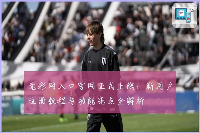 竞彩网入口官网正式上线，新用户注册教程与功能亮点全解析