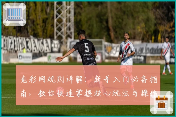 竞彩网规则详解：新手入门必备指南，教你快速掌握核心玩法与操作要点
