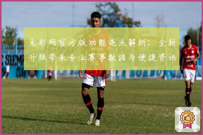 竞彩网官方版功能亮点解析：全新升级带来专业赛事数据与便捷资讯服务