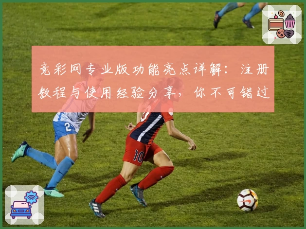 竞彩网专业版功能亮点详解:注册教程与使用经验分享,你不可错过的平台升级指南