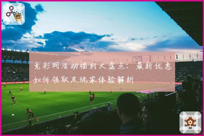 竞彩网活动福利大盘点：最新优惠如何领取及玩家体验解析