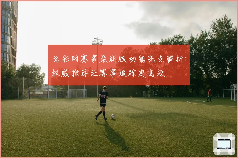 竞彩网赛事最新版功能亮点解析：权威推荐让赛事追踪更高效