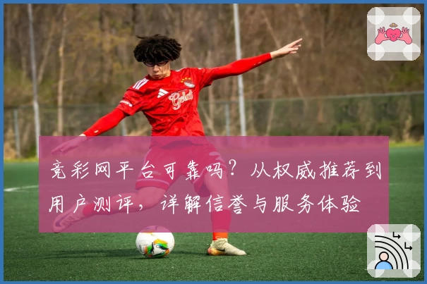 竞彩网平台可靠吗？从权威推荐到用户测评，详解信誉与服务体验