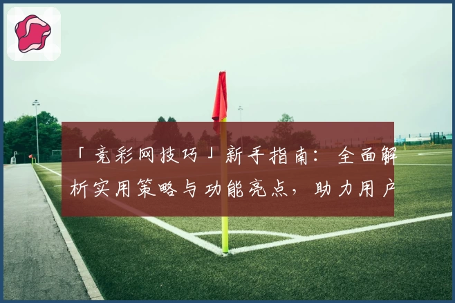 「竞彩网技巧」新手指南：全面解析实用策略与功能亮点，助力用户轻松上手