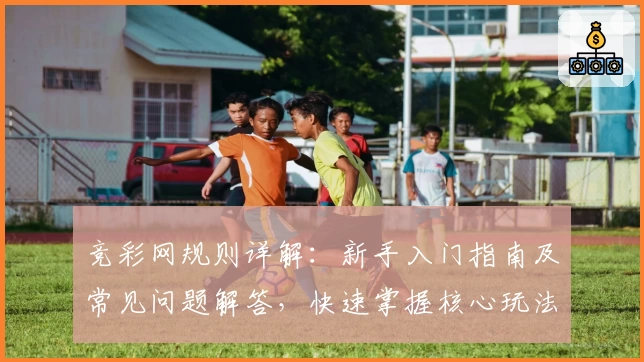 竞彩网规则详解：新手入门指南及常见问题解答，快速掌握核心玩法