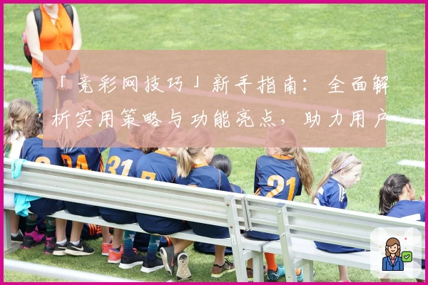 「竞彩网技巧」新手指南：全面解析实用策略与功能亮点，助力用户轻松上手