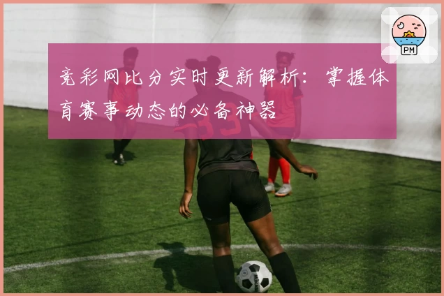 竞彩网比分实时更新解析：掌握体育赛事动态的必备神器